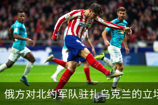 俄方对北约军队驻扎乌克兰的立场坚决反对